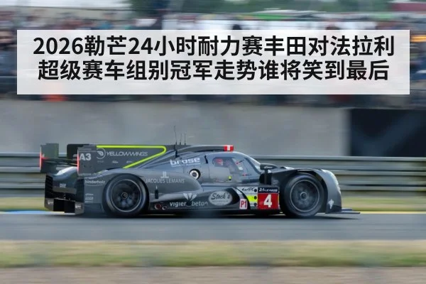 2026勒芒24小时耐力赛丰田对法拉利超级赛车组别冠军走势谁将笑到最后